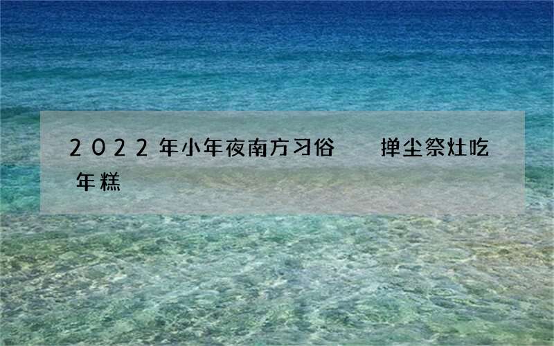 2022年小年夜南方习俗  掸尘祭灶吃年糕